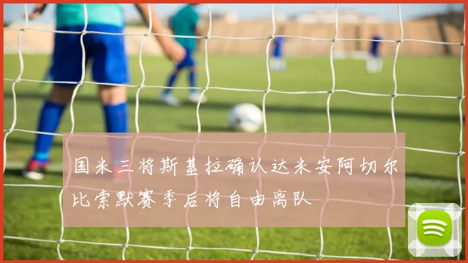 国米三将斯基拉确认达米安阿切尔比索默赛季后将自由离队