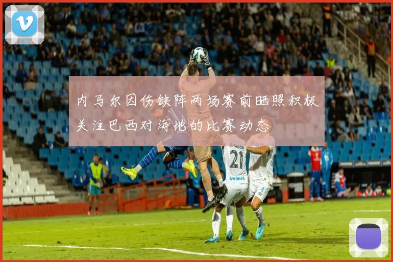 内马尔因伤缺阵两场赛前晒照积极关注巴西对海地的比赛动态
