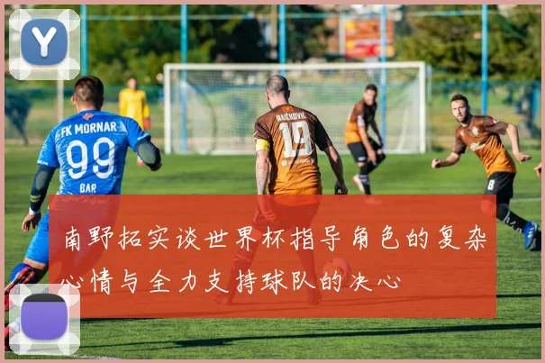 南野拓实谈世界杯指导角色的复杂心情与全力支持球队的决心