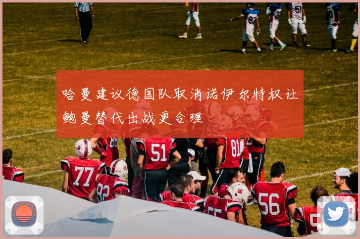 哈曼建议德国队取消诺伊尔特权让鲍曼替代出战更合理
