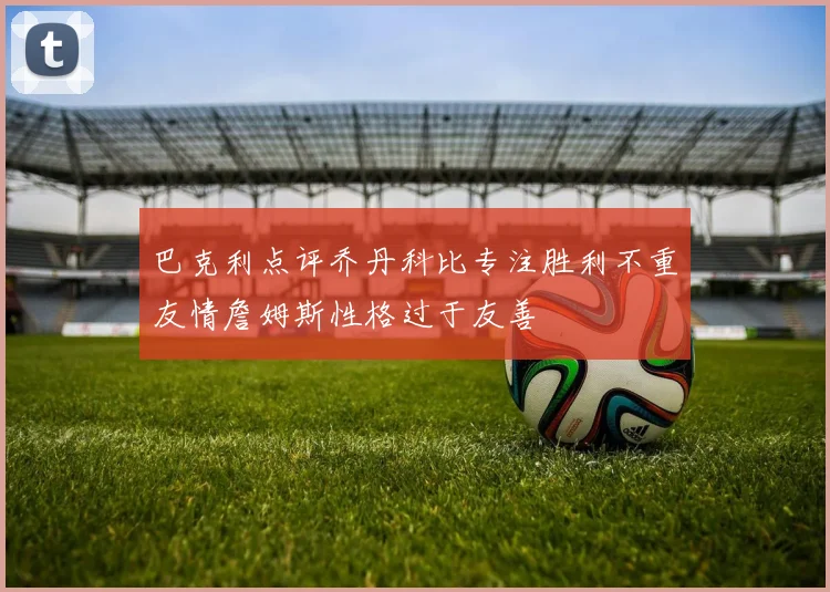 巴克利点评乔丹科比专注胜利不重友情詹姆斯性格过于友善