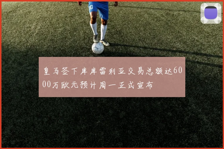 皇马签下库库雷利亚交易总额达6000万欧元预计周一正式宣布