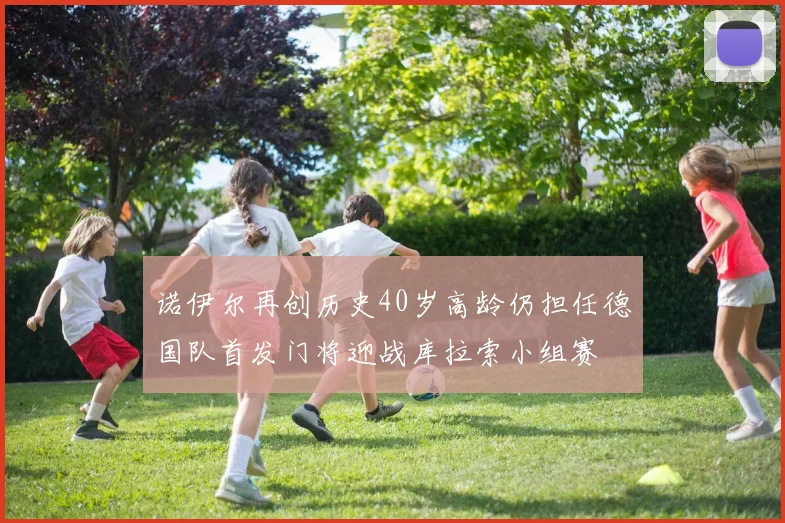 诺伊尔再创历史40岁高龄仍担任德国队首发门将迎战库拉索小组赛