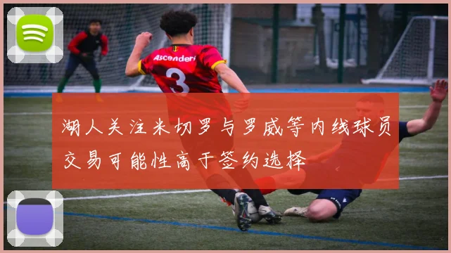 湖人关注米切罗与罗威等内线球员交易可能性高于签约选择