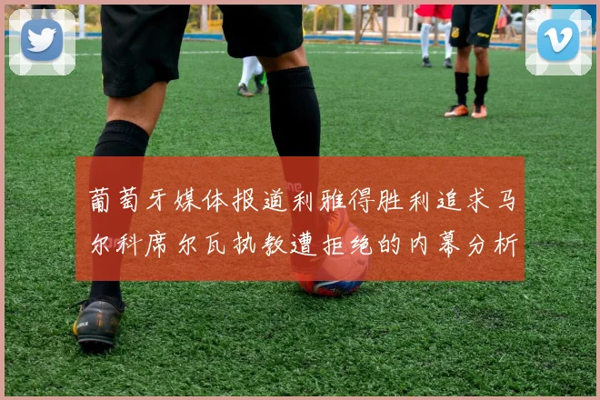 葡萄牙媒体报道利雅得胜利追求马尔科席尔瓦执教遭拒绝的内幕分析