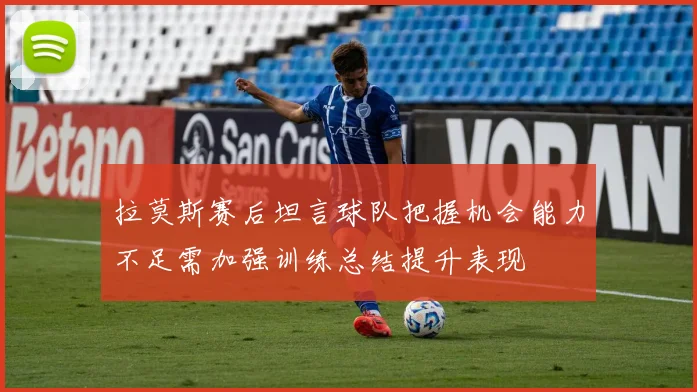 拉莫斯赛后坦言球队把握机会能力不足需加强训练总结提升表现