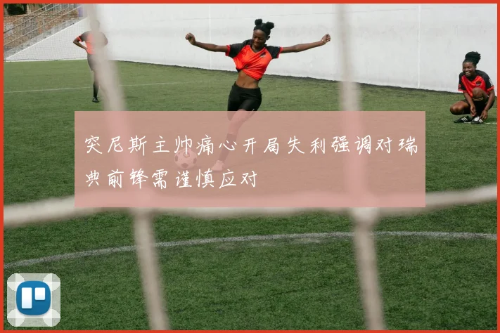 突尼斯主帅痛心开局失利强调对瑞典前锋需谨慎应对