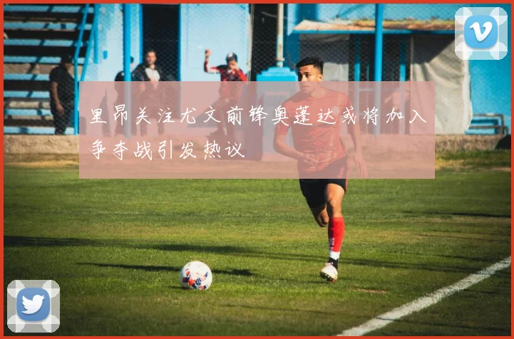 里昂关注尤文前锋奥蓬达或将加入争夺战引发热议