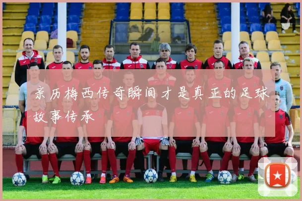 亲历梅西传奇瞬间才是真正的足球故事传承